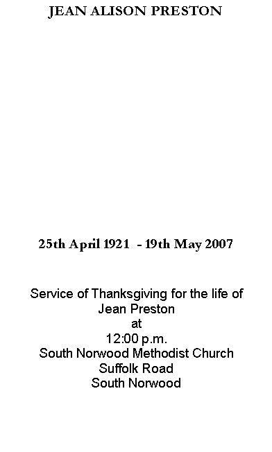 Text Box: JEAN ALISON PRESTON25th April 1921  - 19th May 2007Service of Thanksgiving for the life ofJean Prestonat12:00 p.m.South Norwood Methodist ChurchSuffolk RoadSouth Norwood 